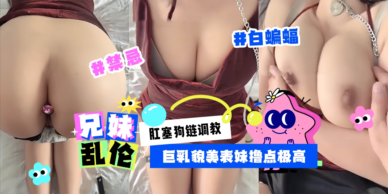 禁忌兄妹乱伦-白蝙蝠出品肛塞狗链调教巨乳貌美表妹撸点极高！-